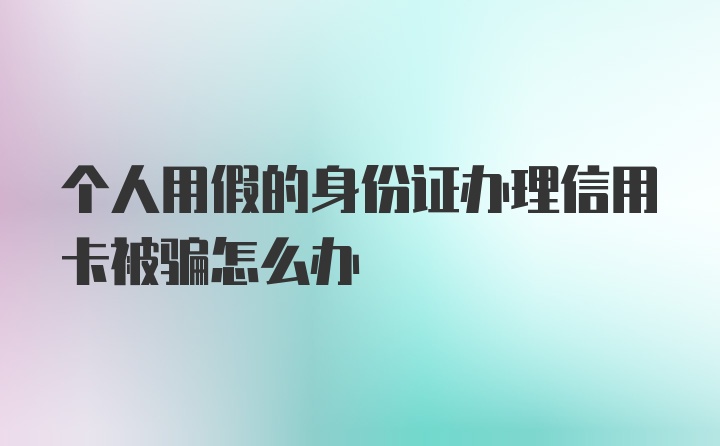 个人用假的身份证办理信用卡被骗怎么办