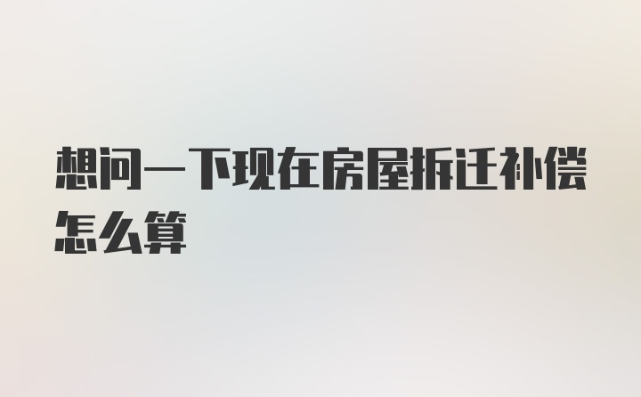 想问一下现在房屋拆迁补偿怎么算