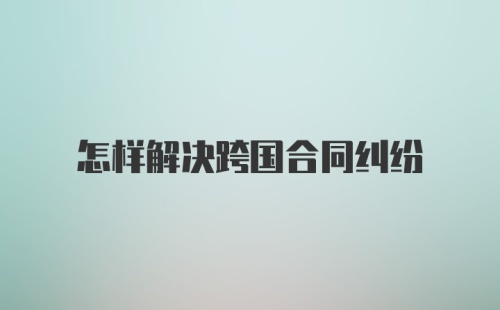 怎样解决跨国合同纠纷