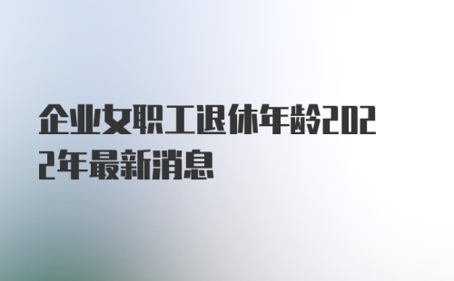 企业女职工退休年龄2022年最新消息