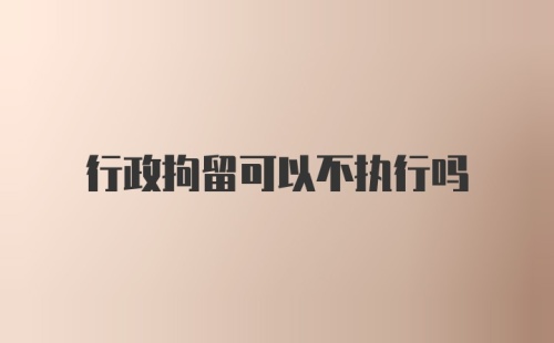 行政拘留可以不执行吗