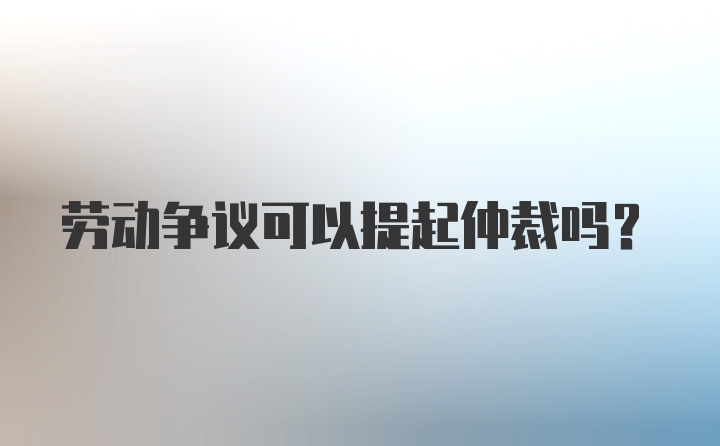 劳动争议可以提起仲裁吗？