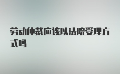 劳动仲裁应该以法院受理方式吗