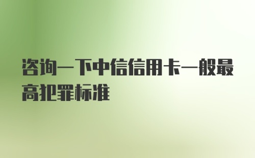 咨询一下中信信用卡一般最高犯罪标准