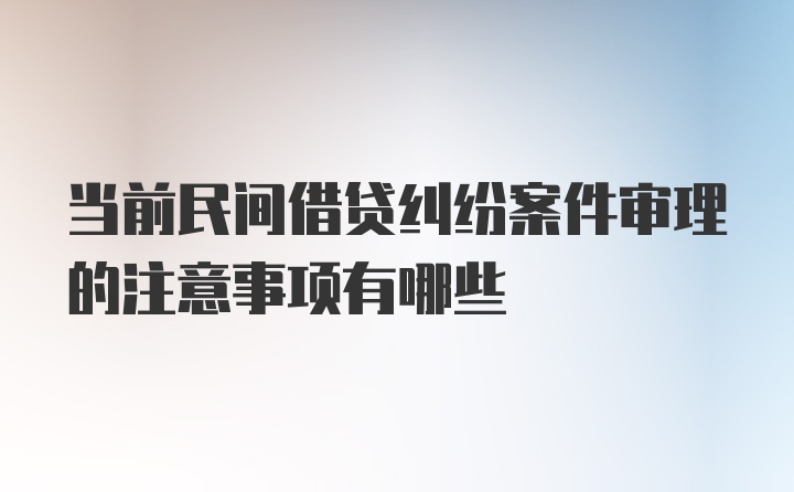 当前民间借贷纠纷案件审理的注意事项有哪些