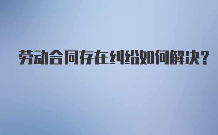 劳动合同存在纠纷如何解决？