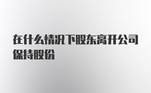 在什么情况下股东离开公司保持股份