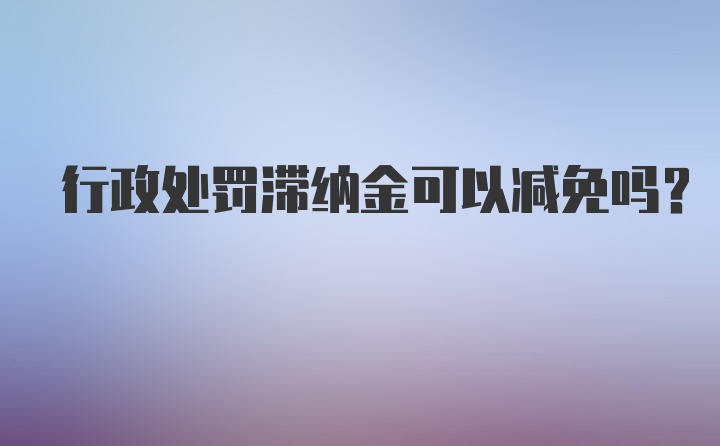 行政处罚滞纳金可以减免吗？