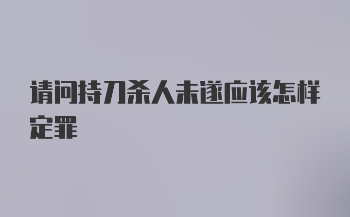 请问持刀杀人未遂应该怎样定罪