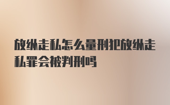 放纵走私怎么量刑犯放纵走私罪会被判刑吗