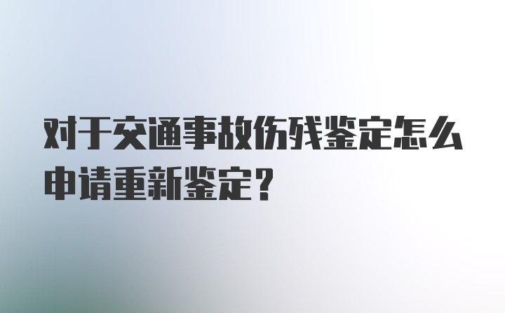 对于交通事故伤残鉴定怎么申请重新鉴定？