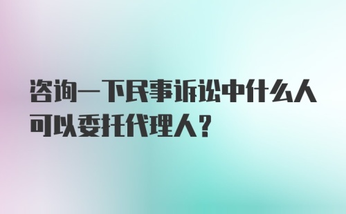 咨询一下民事诉讼中什么人可以委托代理人？