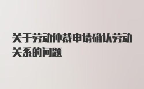 关于劳动仲裁申请确认劳动关系的问题