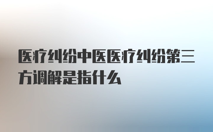 医疗纠纷中医医疗纠纷第三方调解是指什么