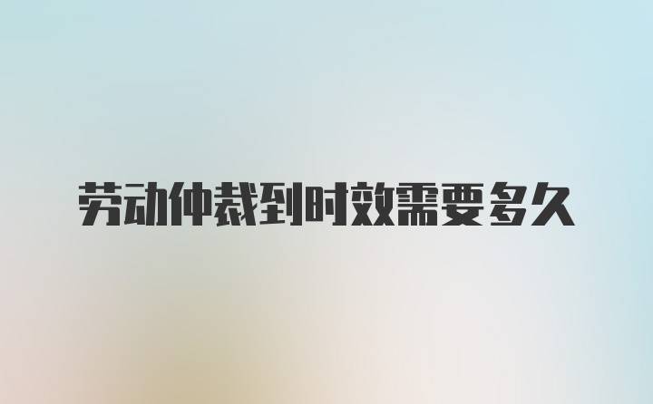 劳动仲裁到时效需要多久