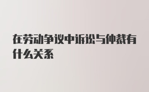 在劳动争议中诉讼与仲裁有什么关系