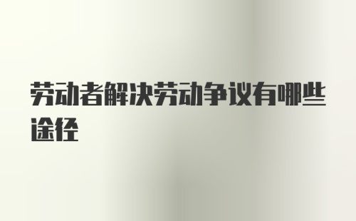 劳动者解决劳动争议有哪些途径