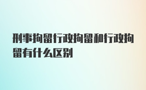 刑事拘留行政拘留和行政拘留有什么区别