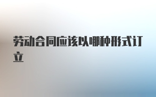 劳动合同应该以哪种形式订立