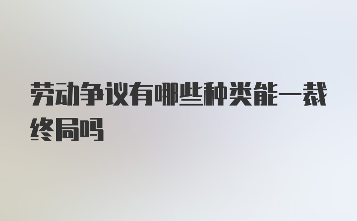 劳动争议有哪些种类能一裁终局吗