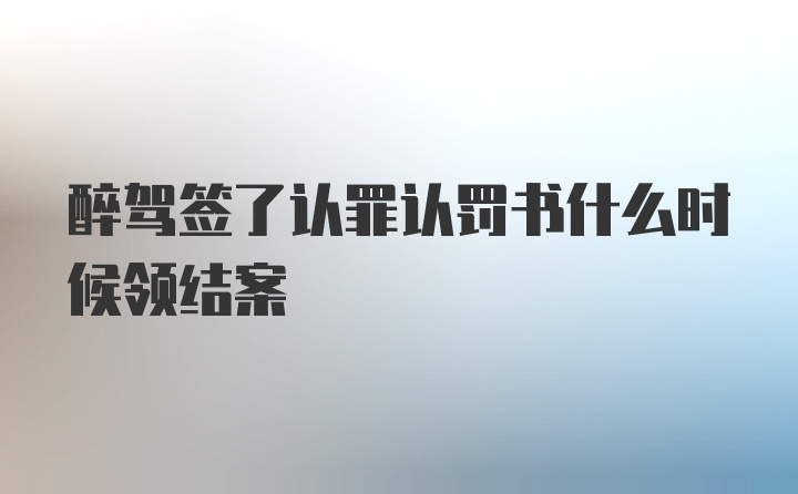 醉驾签了认罪认罚书什么时候领结案