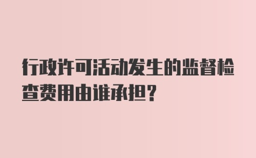 行政许可活动发生的监督检查费用由谁承担？