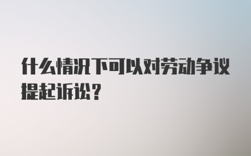 什么情况下可以对劳动争议提起诉讼？