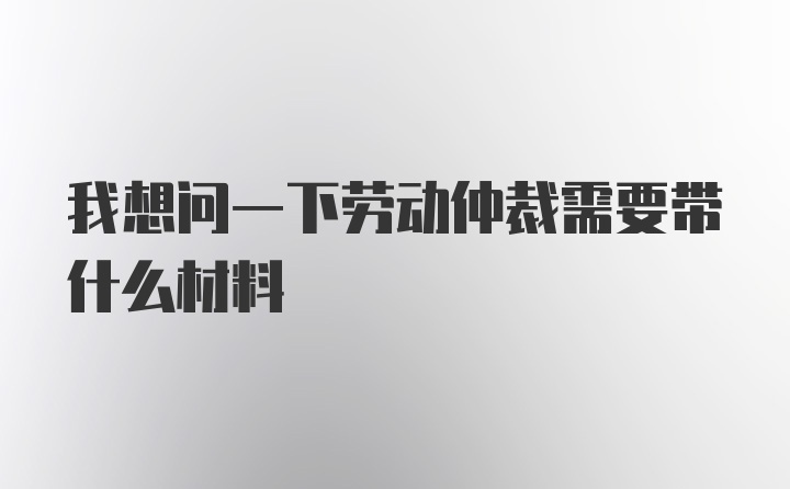 我想问一下劳动仲裁需要带什么材料