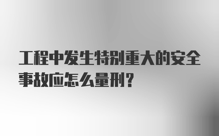 工程中发生特别重大的安全事故应怎么量刑？