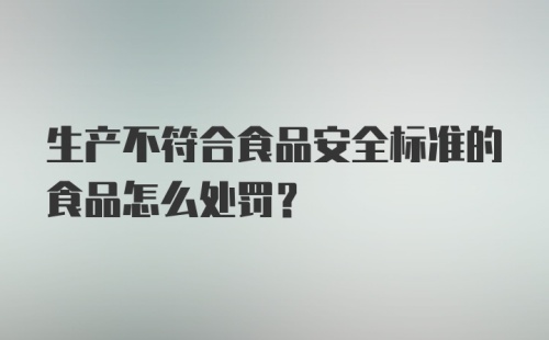 生产不符合食品安全标准的食品怎么处罚？