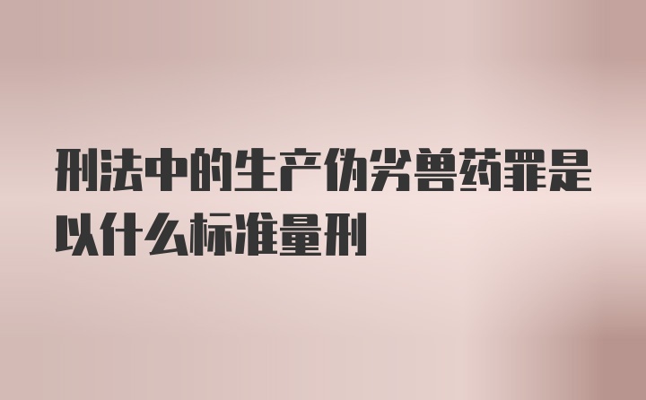 刑法中的生产伪劣兽药罪是以什么标准量刑