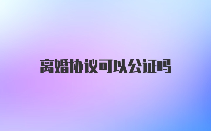 离婚协议可以公证吗