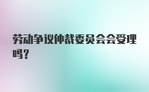 劳动争议仲裁委员会会受理吗？