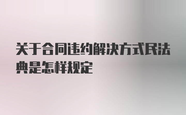 关于合同违约解决方式民法典是怎样规定