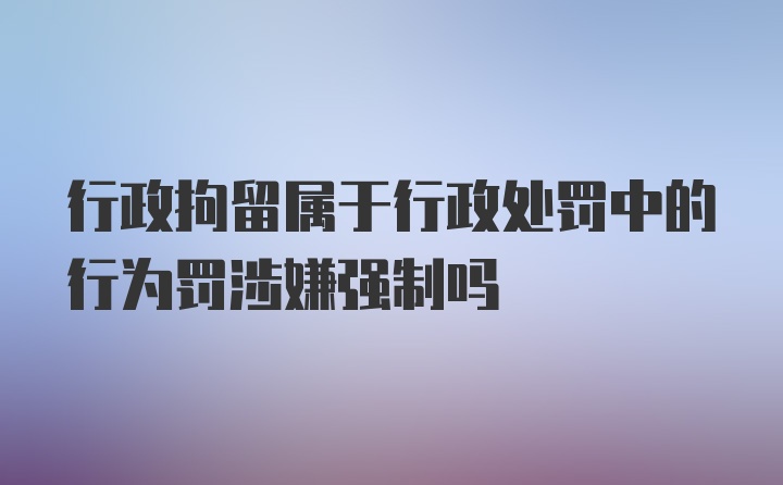 行政拘留属于行政处罚中的行为罚涉嫌强制吗