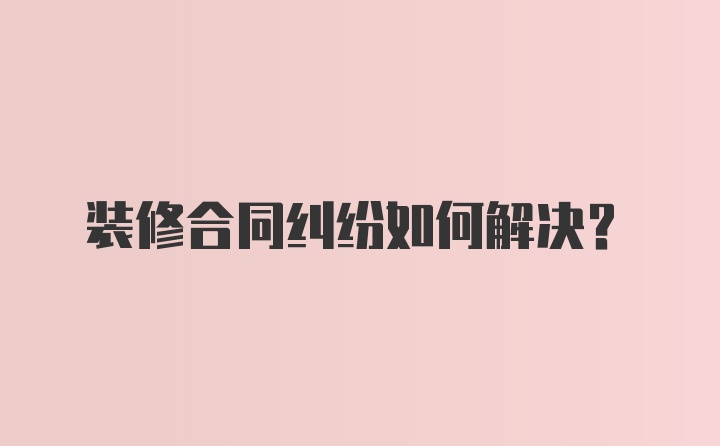 装修合同纠纷如何解决？