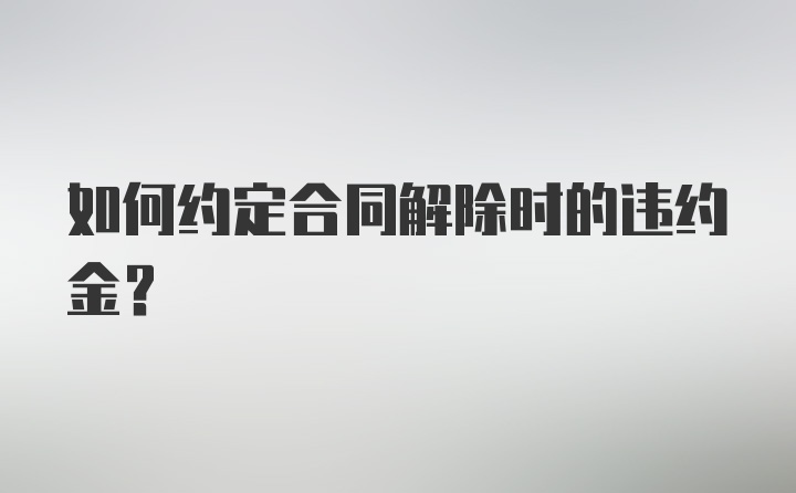 如何约定合同解除时的违约金？