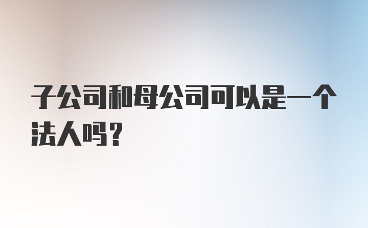 子公司和母公司可以是一个法人吗？