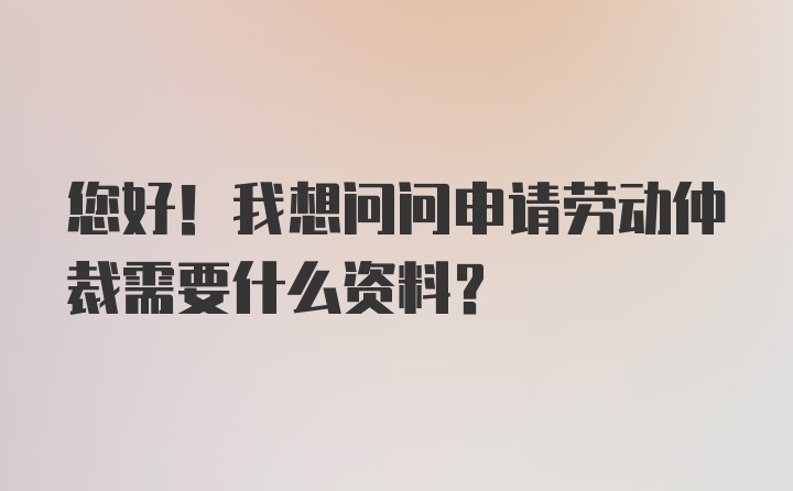 您好！我想问问申请劳动仲裁需要什么资料？