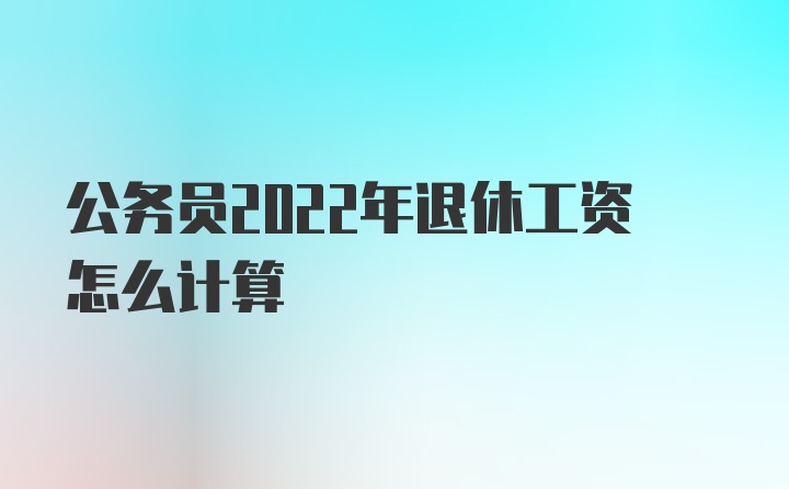 公务员2022年退休工资怎么计算