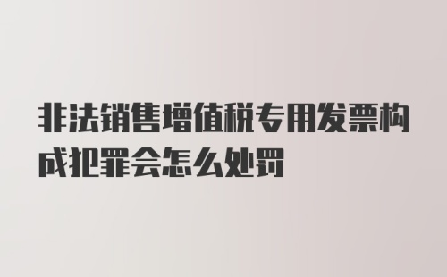 非法销售增值税专用发票构成犯罪会怎么处罚