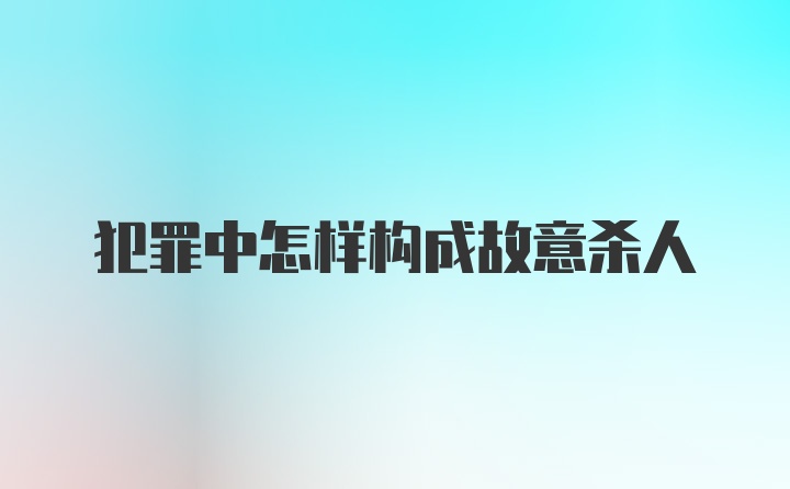 犯罪中怎样构成故意杀人