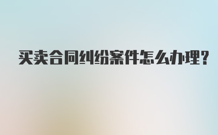 买卖合同纠纷案件怎么办理？