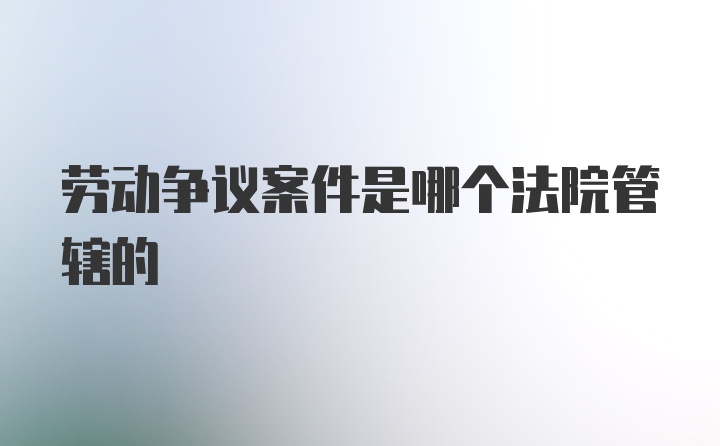 劳动争议案件是哪个法院管辖的