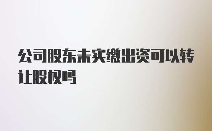 公司股东未实缴出资可以转让股权吗