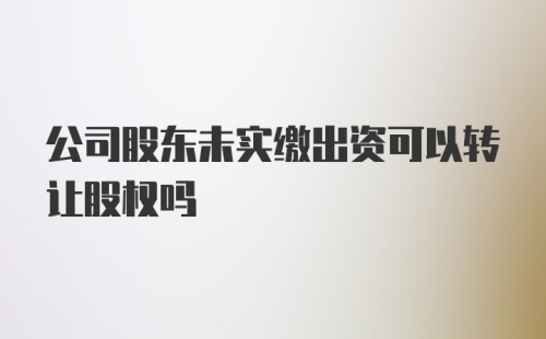 公司股东未实缴出资可以转让股权吗