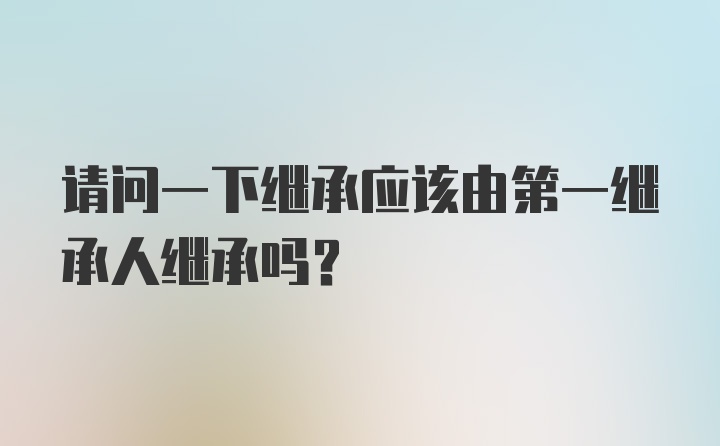 请问一下继承应该由第一继承人继承吗？