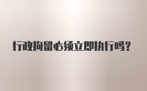 行政拘留必须立即执行吗？