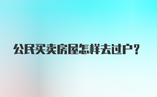 公民买卖房屋怎样去过户？