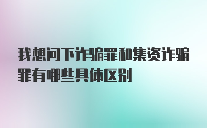 我想问下诈骗罪和集资诈骗罪有哪些具体区别